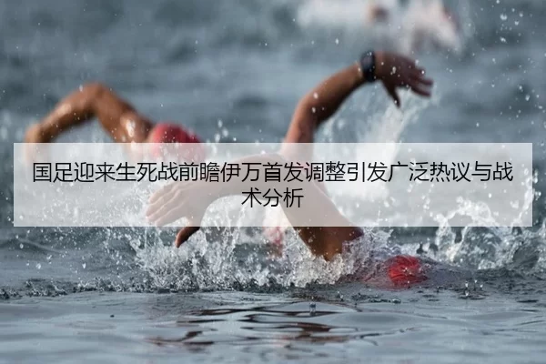 国足迎来生死战前瞻伊万首发调整引发广泛热议与战术分析